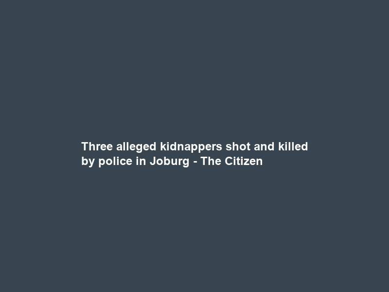 Three alleged kidnappers shot and killed by police in Joburg – The Citizen