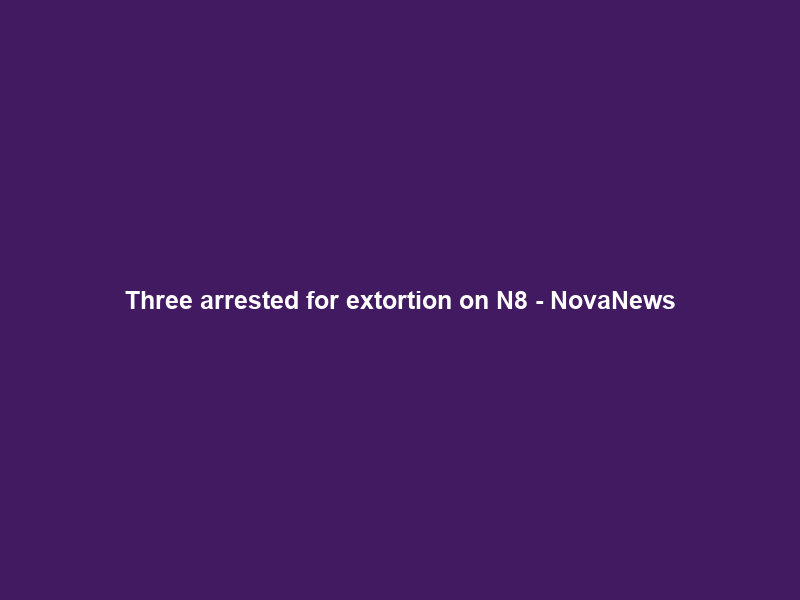 Three arrested for extortion on N8 – NovaNews