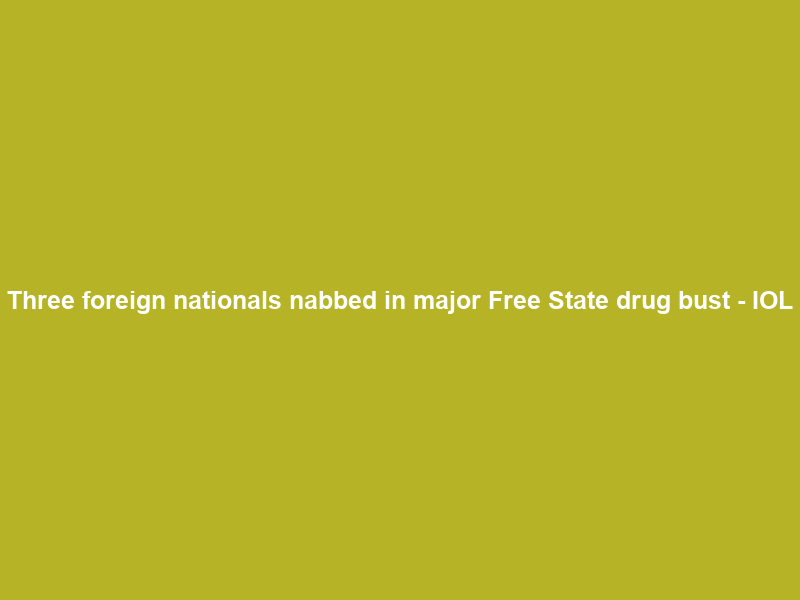 Three foreign nationals nabbed in major Free State drug bust – IOL