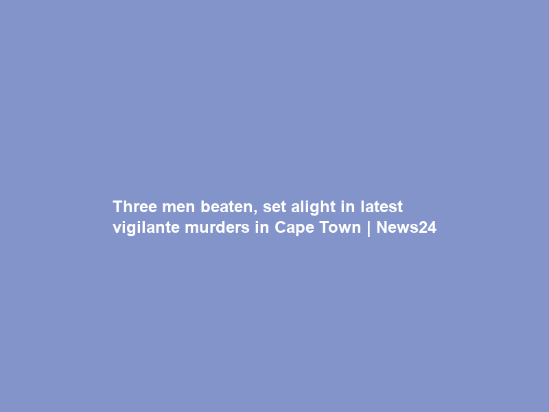 Three men beaten, set alight in latest vigilante murders in Cape Town | News24