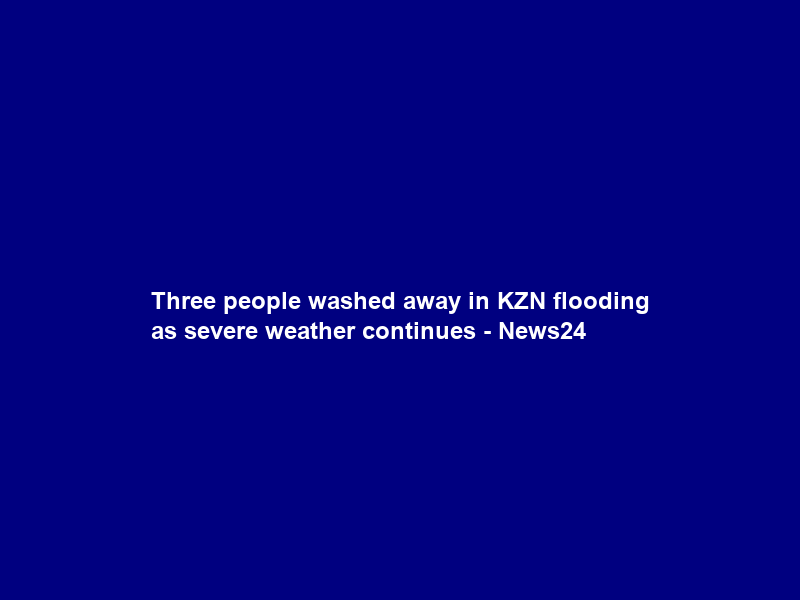 Three people washed away in KZN flooding as severe weather continues – News24