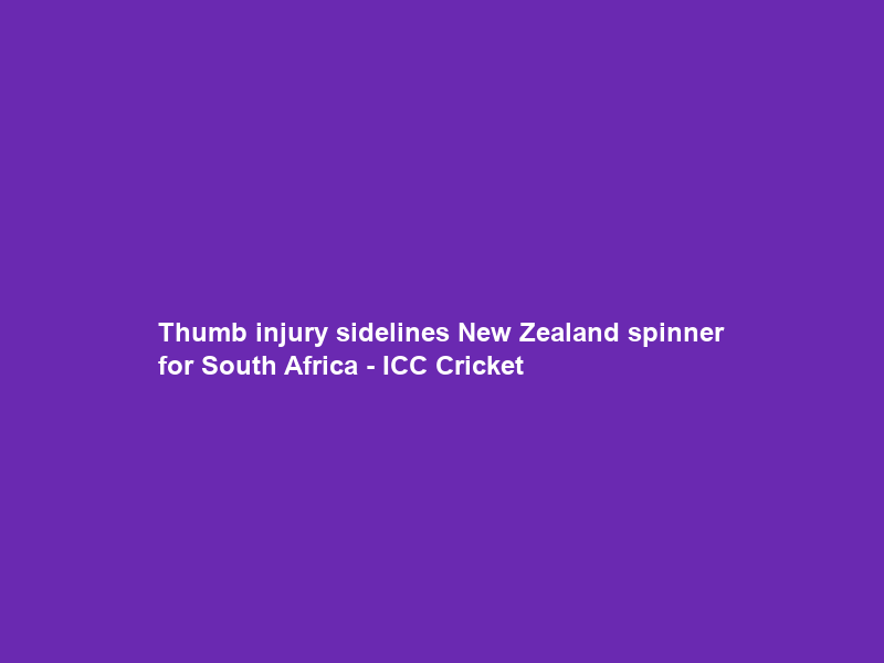 Thumb injury sidelines New Zealand spinner for South Africa – ICC Cricket
