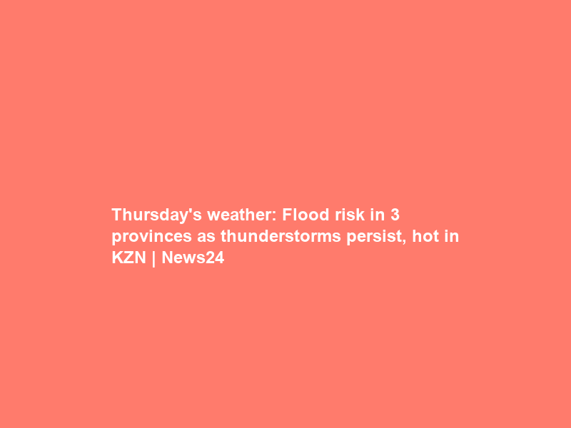 Thursday’s weather: Flood risk in 3 provinces as thunderstorms persist, hot in KZN | News24