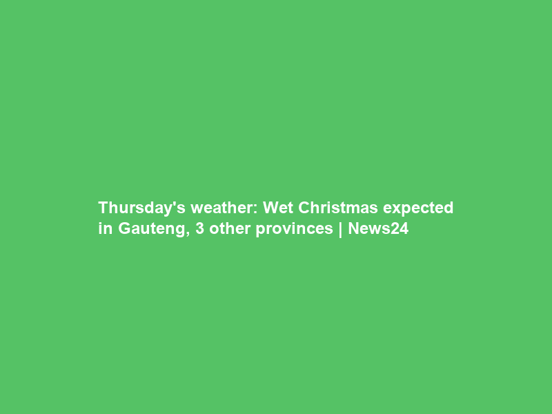 Thursday’s weather: Wet Christmas expected in Gauteng, 3 other provinces | News24
