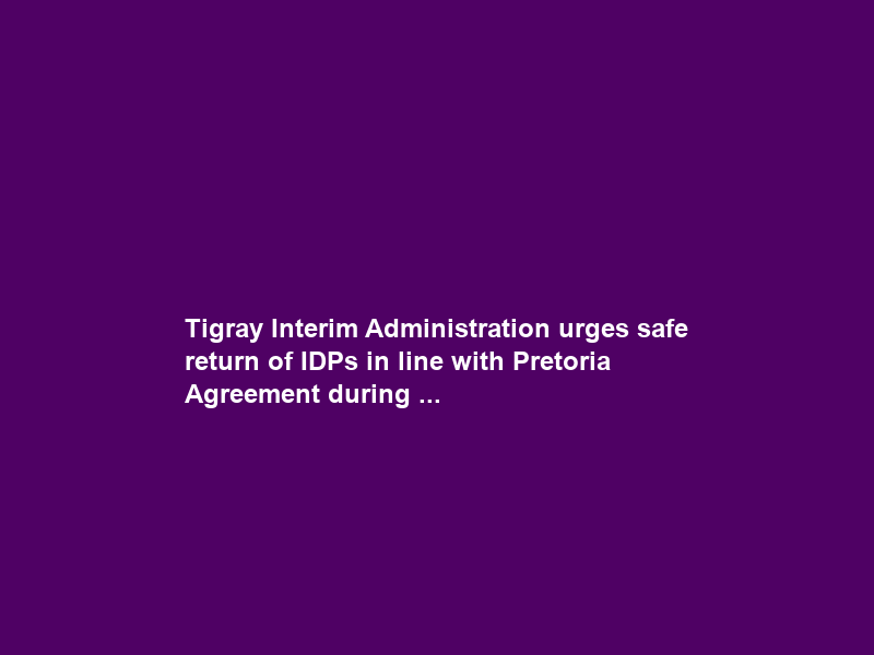 Tigray Interim Administration urges safe return of IDPs in line with Pretoria Agreement during …