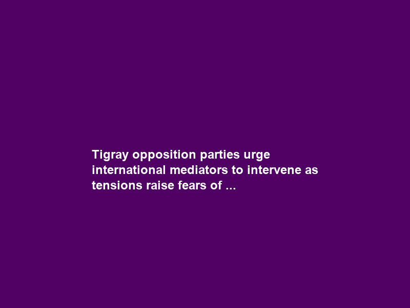 Tigray opposition parties urge international mediators to intervene as tensions raise fears of …