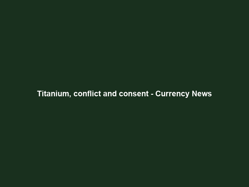 Titanium, conflict and consent – Currency News