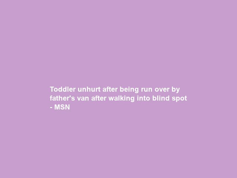 Toddler unhurt after being run over by father’s van after walking into blind spot – MSN