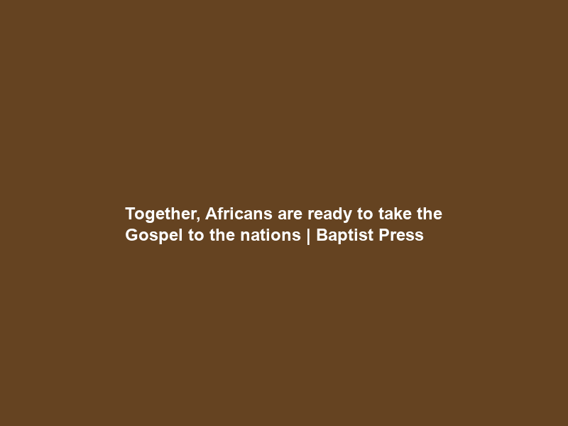Together, Africans are ready to take the Gospel to the nations | Baptist Press