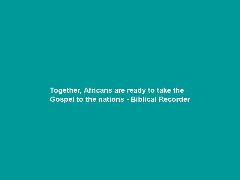 Together, Africans are ready to take the Gospel to the nations – Biblical Recorder