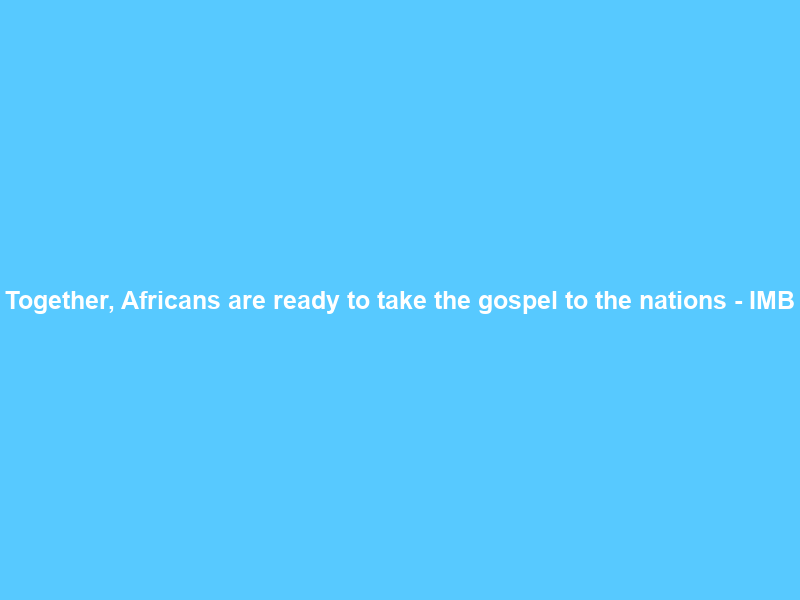 Together, Africans are ready to take the gospel to the nations – IMB