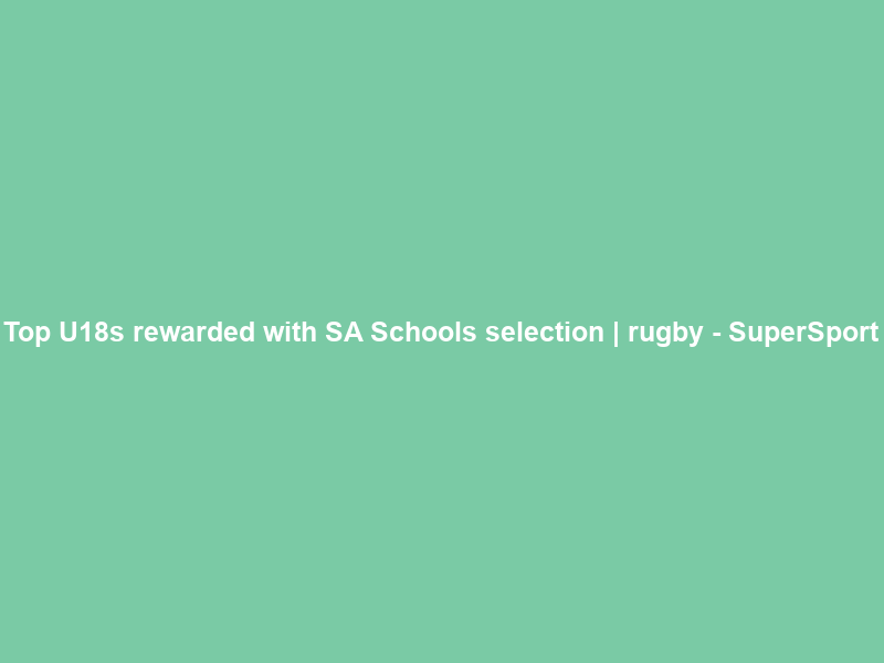 Top U18s rewarded with SA Schools selection | rugby – SuperSport