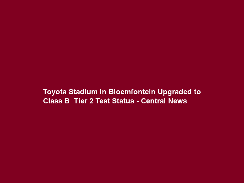 Toyota Stadium in Bloemfontein Upgraded to Class B – Tier 2 Test Status – Central News