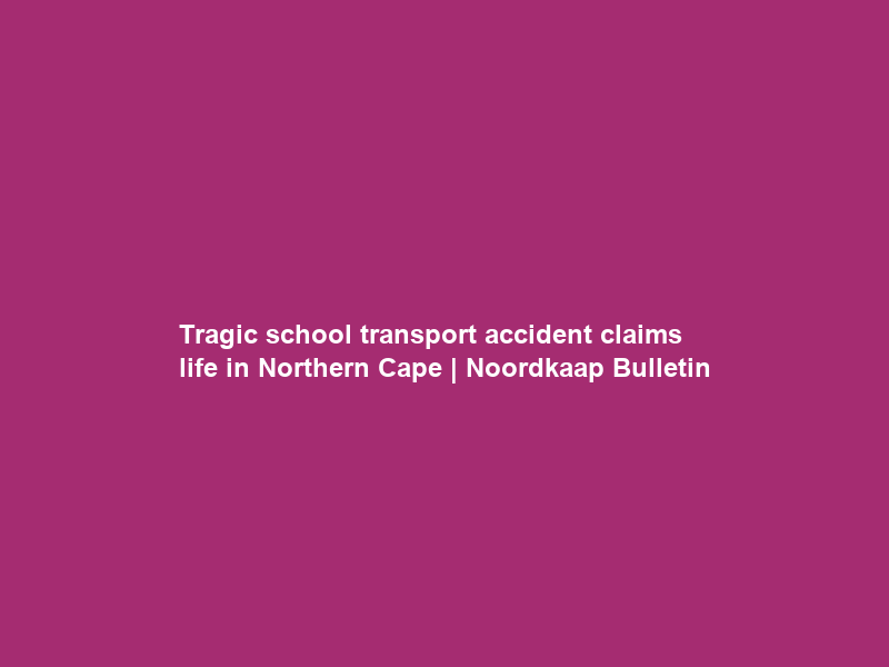 Tragic school transport accident claims life in Northern Cape | Noordkaap Bulletin