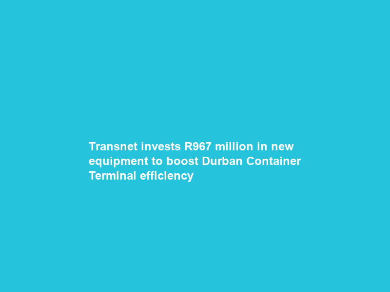 Transnet invests R967 million in new equipment to boost Durban Container Terminal efficiency