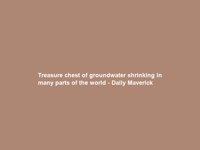 Treasure chest of groundwater shrinking in many parts of the world – Daily Maverick