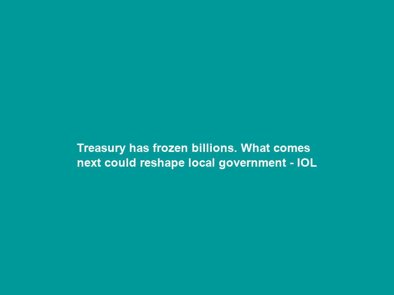 Treasury has frozen billions. What comes next could reshape local government – IOL