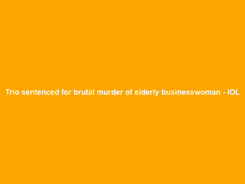 Trio sentenced for brutal murder of elderly businesswoman – IOL