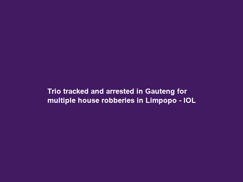 Trio tracked and arrested in Gauteng for multiple house robberies in Limpopo – IOL
