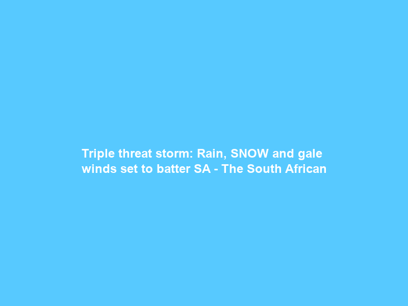 Triple threat storm: Rain, SNOW and gale winds set to batter SA – The South African