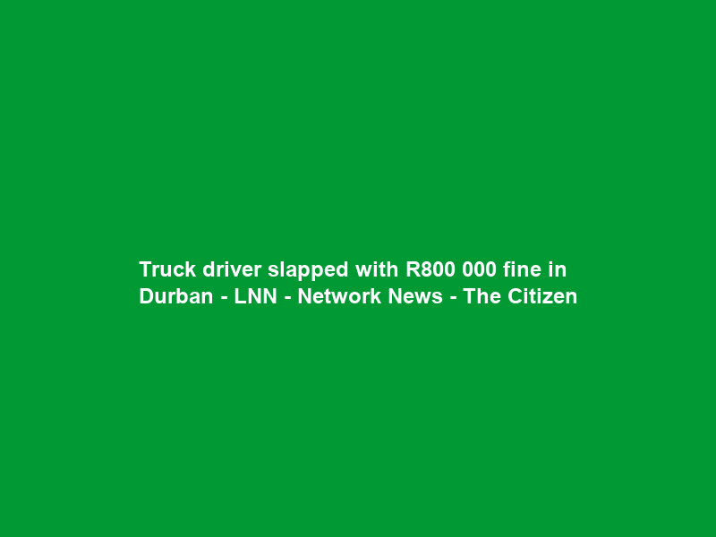 Truck driver slapped with R800 000 fine in Durban – LNN – Network News – The Citizen