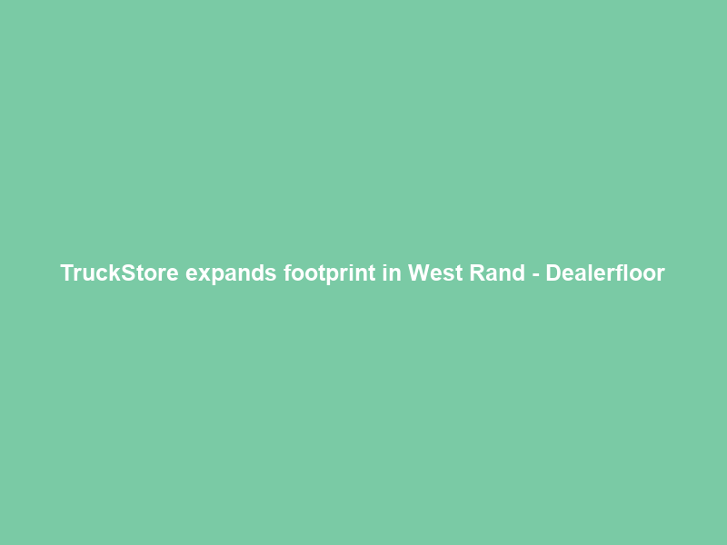 TruckStore expands footprint in West Rand – Dealerfloor