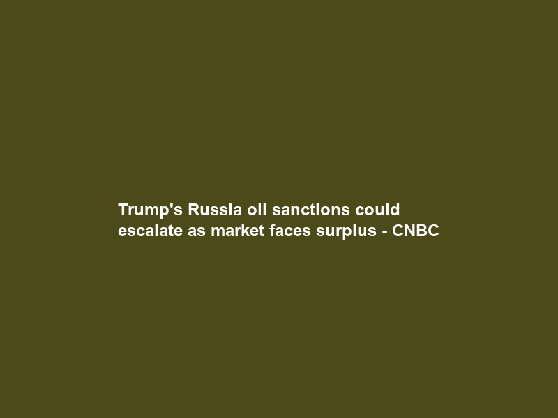 Trump’s Russia oil sanctions could escalate as market faces surplus – CNBC