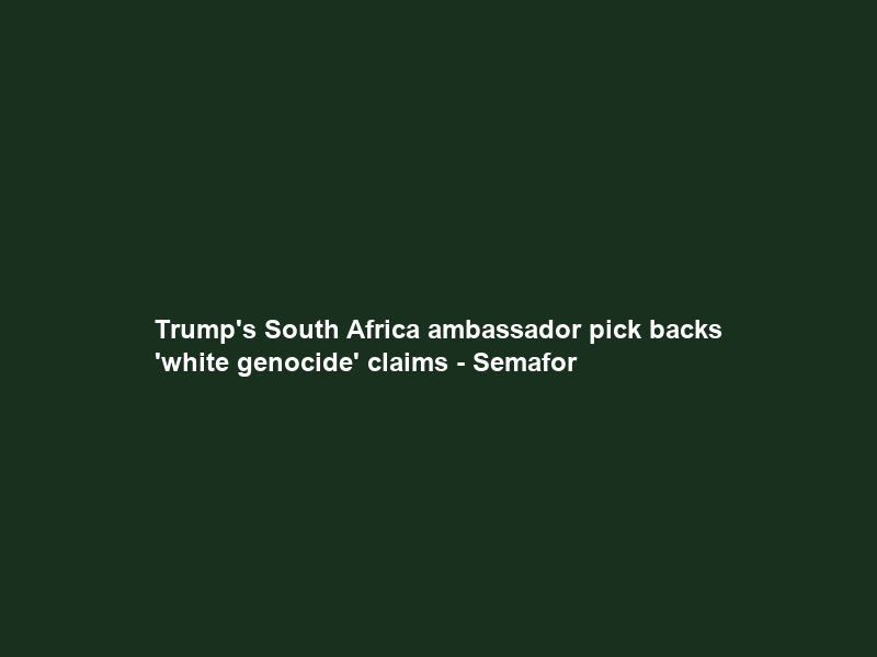 Trump’s South Africa ambassador pick backs ‘white genocide’ claims – Semafor