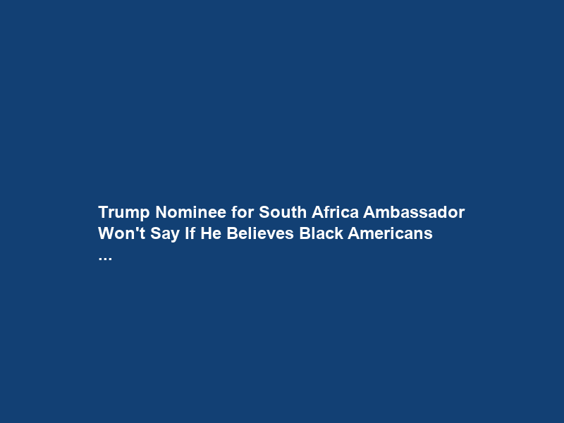 Trump Nominee for South Africa Ambassador Won’t Say If He Believes Black Americans …