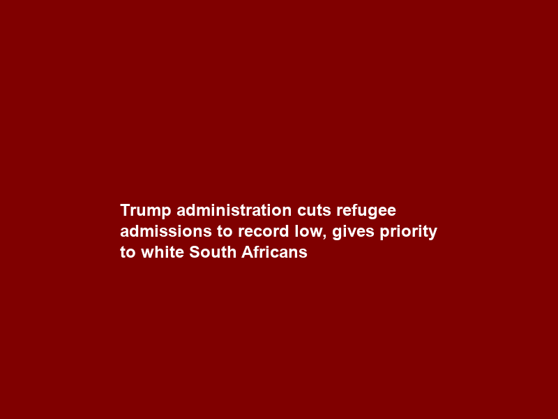Trump administration cuts refugee admissions to record low, gives priority to white South Africans