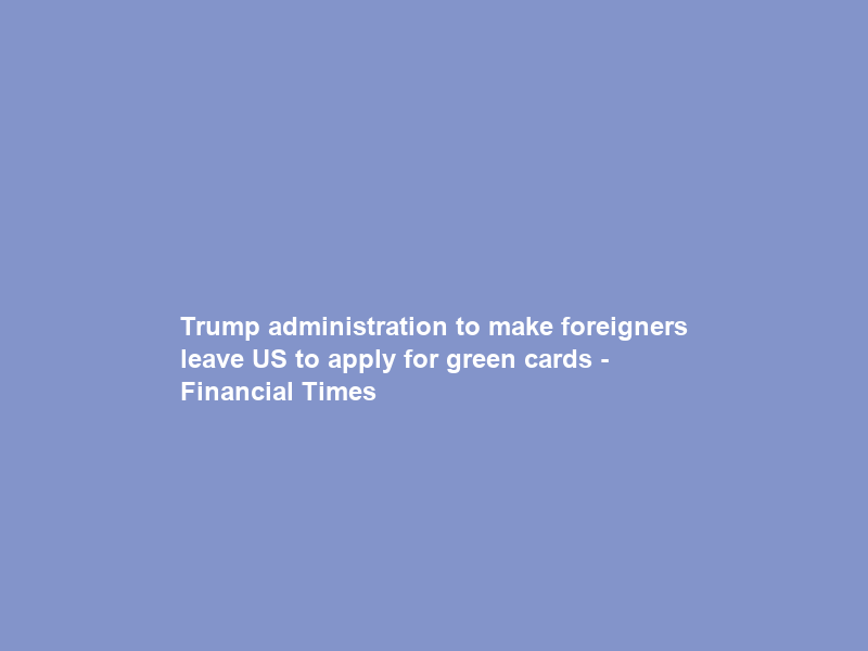 Trump administration to make foreigners leave US to apply for green cards – Financial Times
