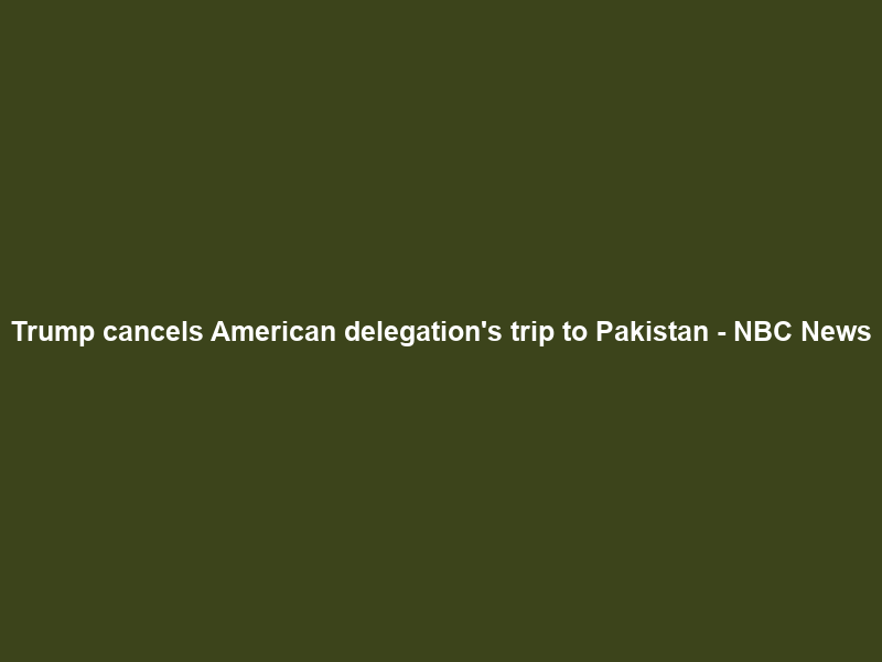 Trump cancels American delegation’s trip to Pakistan – NBC News