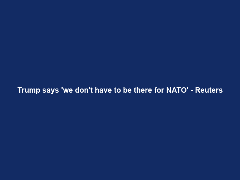 Trump says ‘we don’t have to be there for NATO’ – Reuters