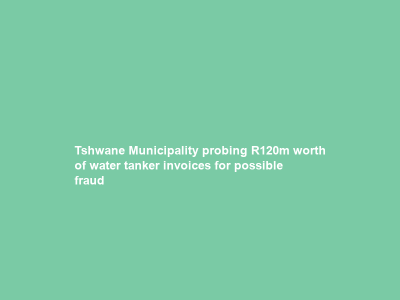 Tshwane Municipality probing R120m worth of water tanker invoices for possible fraud