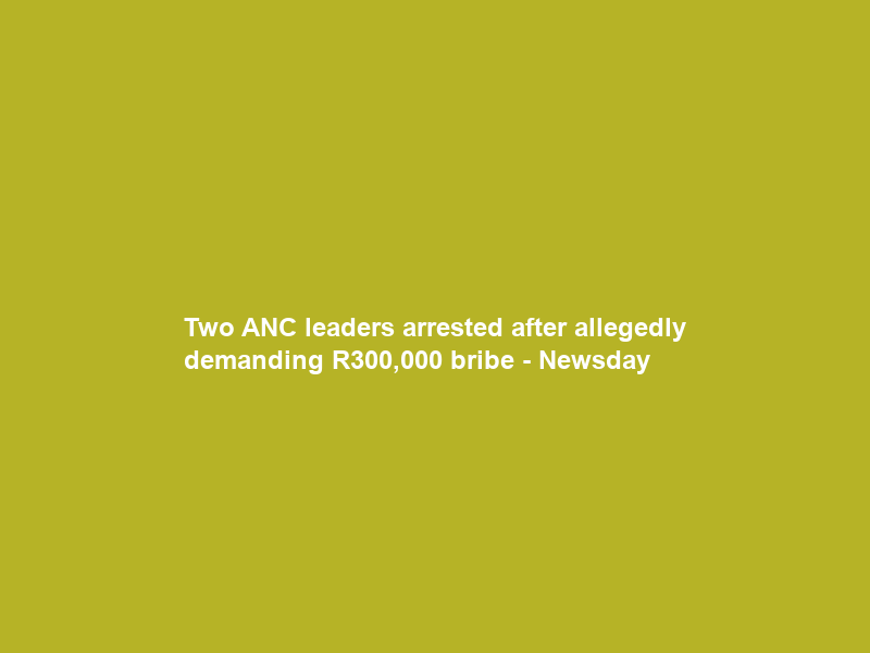 Two ANC leaders arrested after allegedly demanding R300,000 bribe – Newsday