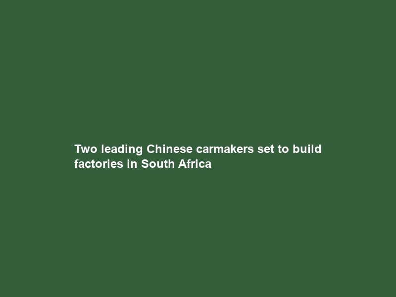 Two leading Chinese carmakers set to build factories in South Africa