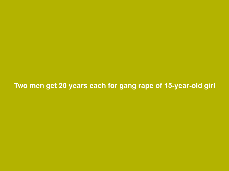 Two men get 20 years each for gang rape of 15-year-old girl