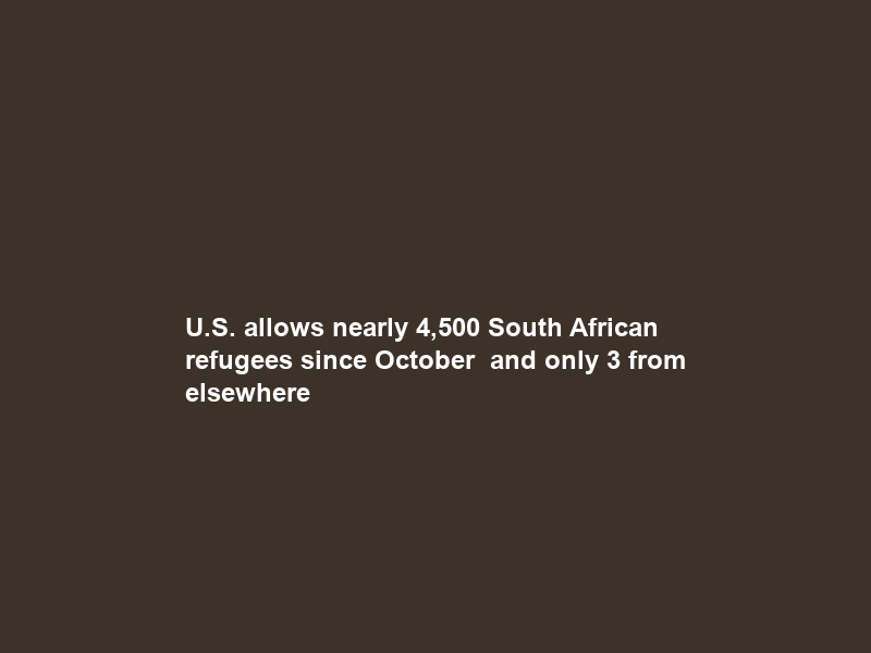 U.S. allows nearly 4,500 South African refugees since October — and only 3 from elsewhere