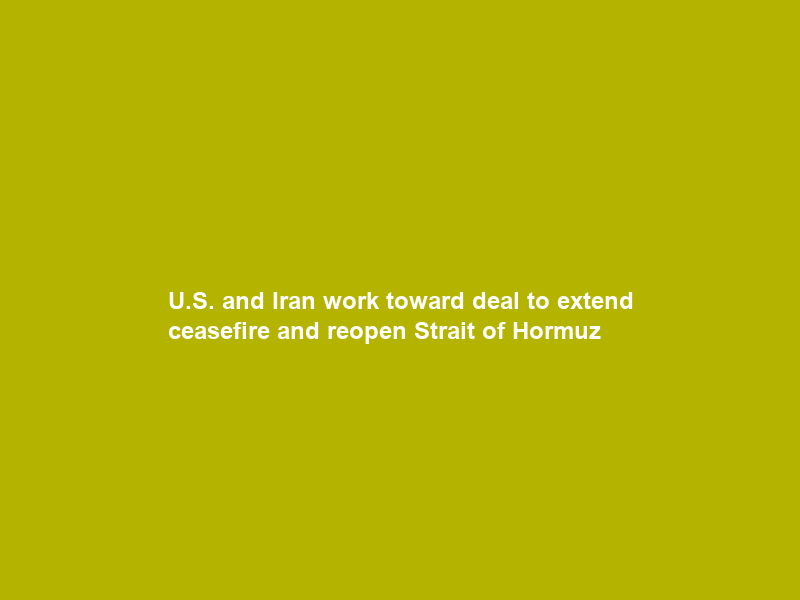 U.S. and Iran work toward deal to extend ceasefire and reopen Strait of Hormuz