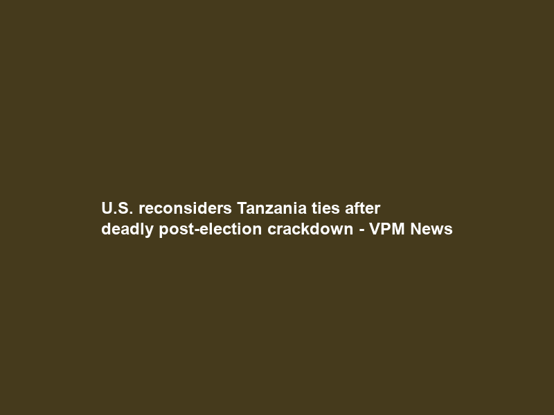 U.S. reconsiders Tanzania ties after deadly post-election crackdown – VPM News