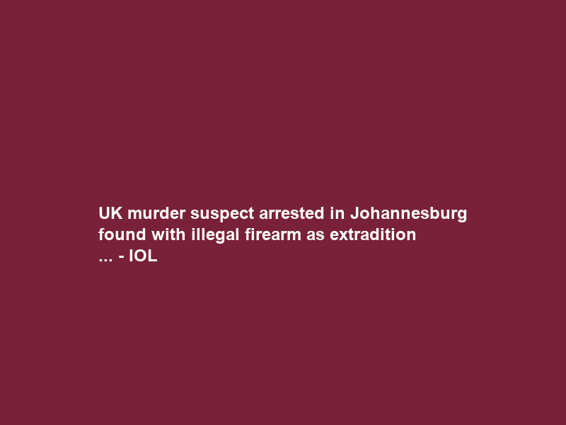 UK murder suspect arrested in Johannesburg found with illegal firearm as extradition … – IOL