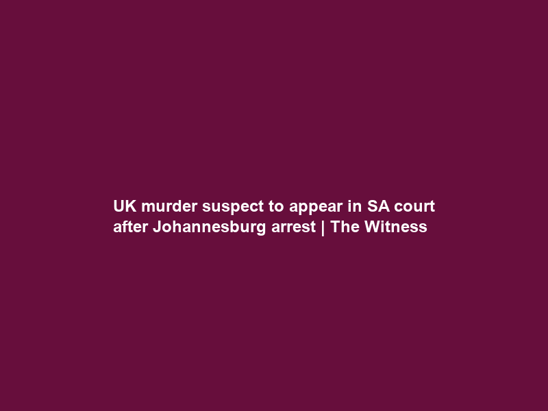 UK murder suspect to appear in SA court after Johannesburg arrest | The Witness