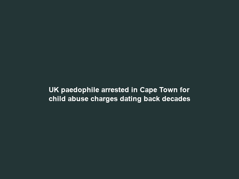 UK paedophile arrested in Cape Town for child abuse charges dating back decades