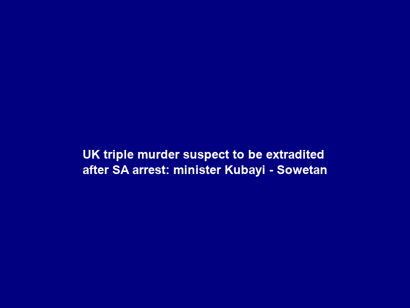 UK triple murder suspect to be extradited after SA arrest: minister Kubayi – Sowetan