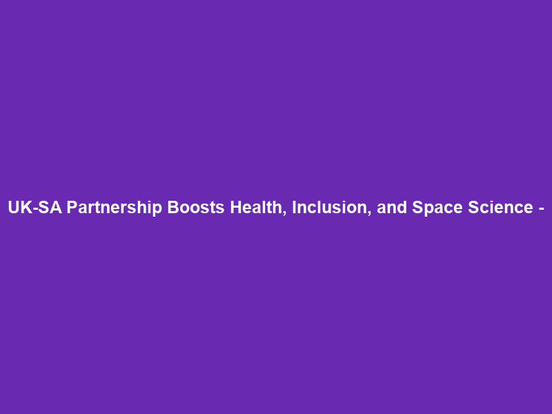 UK-SA Partnership Boosts Health, Inclusion, and Space Science –