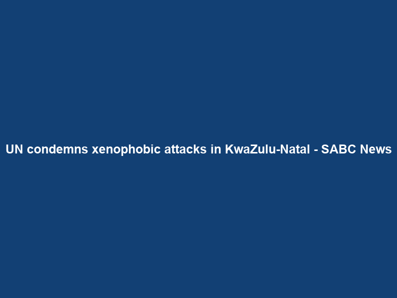 UN condemns xenophobic attacks in KwaZulu-Natal – SABC News