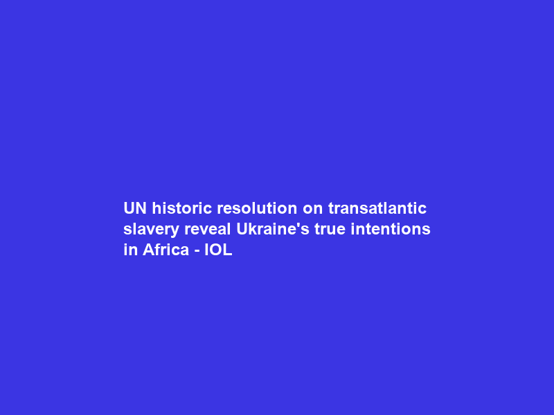 UN historic resolution on transatlantic slavery reveal Ukraine’s true intentions in Africa – IOL