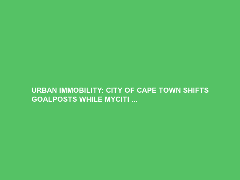URBAN IMMOBILITY: CITY OF CAPE TOWN SHIFTS GOALPOSTS WHILE MYCITI …