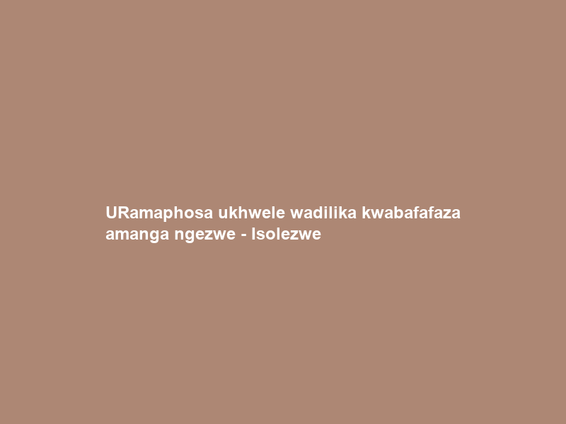 URamaphosa ukhwele wadilika kwabafafaza amanga ngezwe – Isolezwe