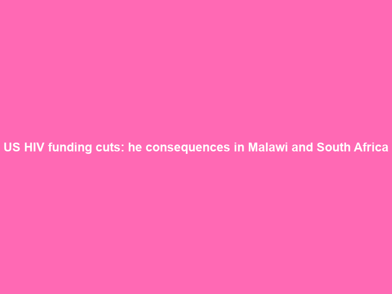 US HIV funding cuts: Тhe consequences in Malawi and South Africa